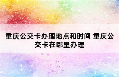 重庆公交卡办理地点和时间 重庆公交卡在哪里办理